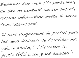 Bienvenue sur mon site personnel, ce site ne contient aucun secret, aucune information pirate ni autre truc intéressant.
Il sert uniquement de portail pour les gens désireux de visualiser ma galerie photo, ( visiblement la partie GRS à un grand succès ).
